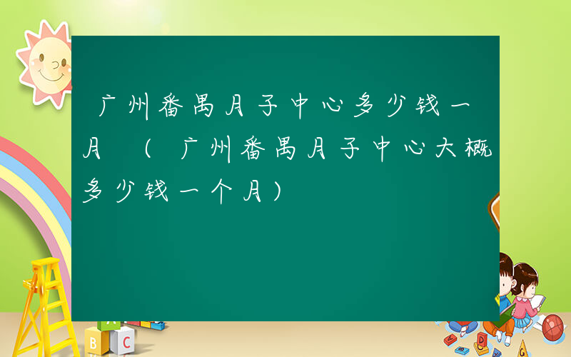 广州番禺月子中心多少钱一月 (广州番禺月子中心大概多少钱一个月)